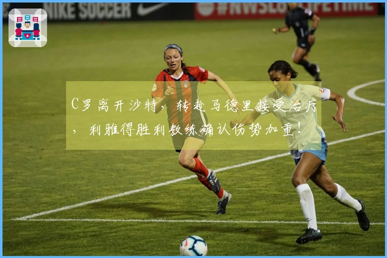 C罗离开沙特，转赴马德里接受治疗，利雅得胜利教练确认伤势加重！