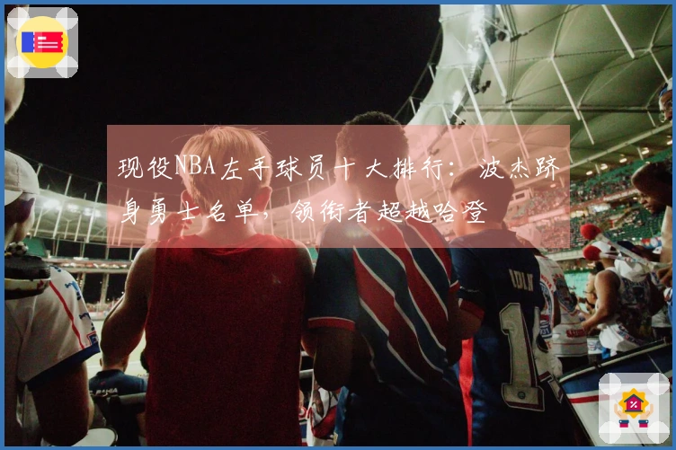 现役NBA左手球员十大排行：波杰跻身勇士名单，领衔者超越哈登