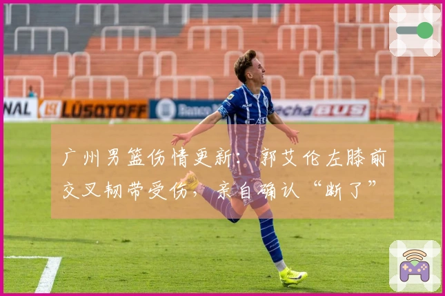 广州男篮伤情更新：郭艾伦左膝前交叉韧带受伤，亲自确认“断了”