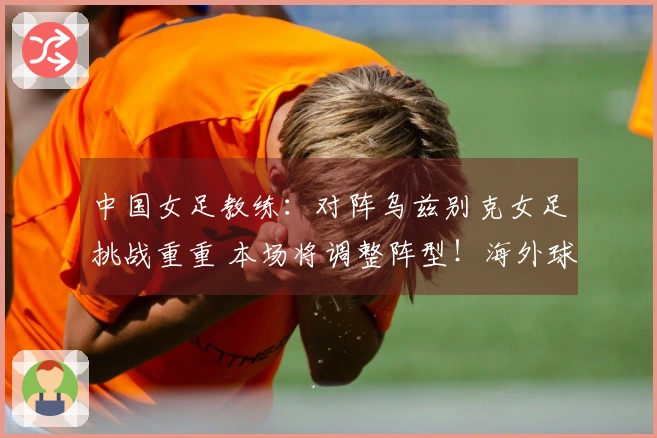 中国女足教练：对阵乌兹别克女足挑战重重 本场将调整阵型！海外球员有望出战