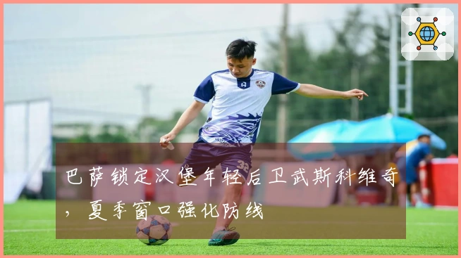 巴萨锁定汉堡年轻后卫武斯科维奇，夏季窗口强化防线
