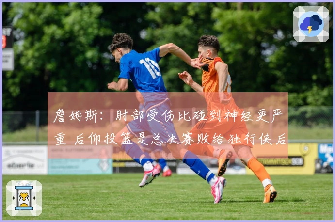 詹姆斯：肘部受伤比碰到神经更严重 后仰投篮是总决赛败给独行侠后锻炼的成果