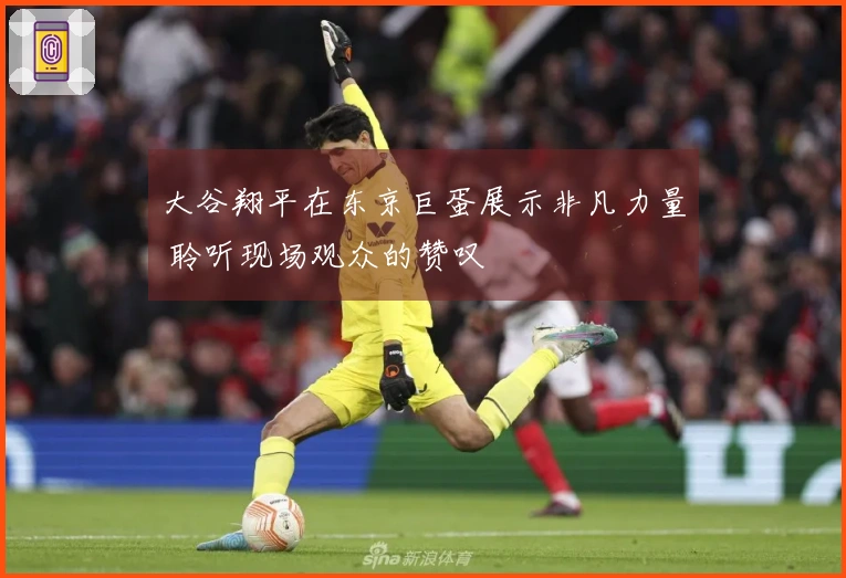 大谷翔平在东京巨蛋展示非凡力量 聆听现场观众的赞叹