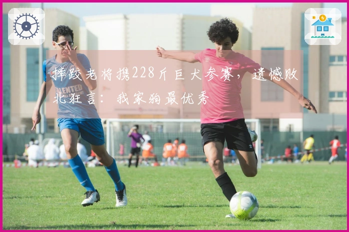 摔跤老将携228斤巨犬参赛，遗憾败北狂言：我家狗最优秀