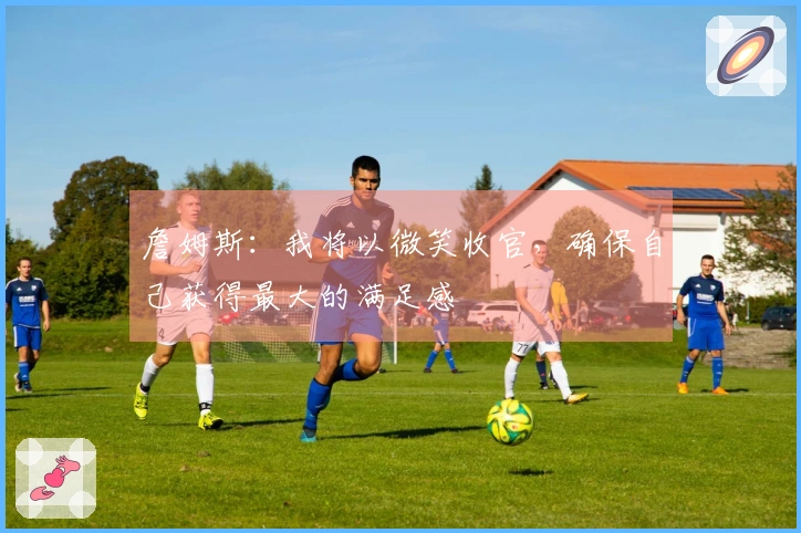 詹姆斯：我将以微笑收官，确保自己获得最大的满足感