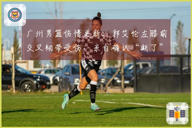 广州男篮伤情更新：郭艾伦左膝前交叉韧带受伤，亲自确认“断了”