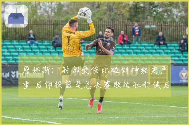 詹姆斯：肘部受伤比碰到神经更严重 后仰投篮是总决赛败给独行侠后锻炼的成果