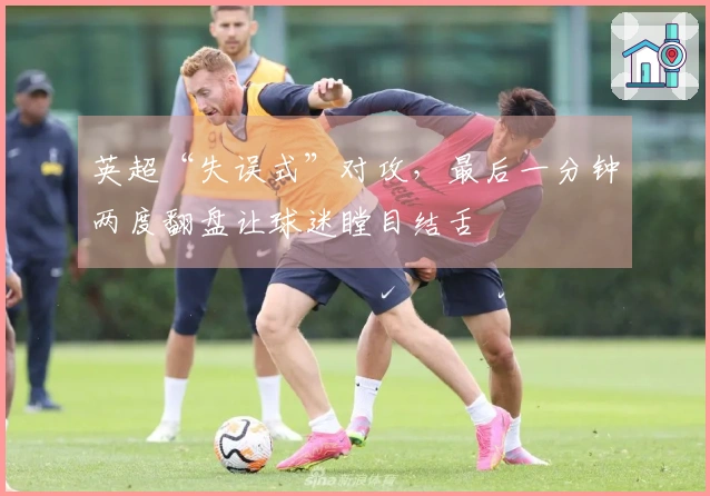 英超“失误式”对攻，最后一分钟两度翻盘让球迷瞠目结舌