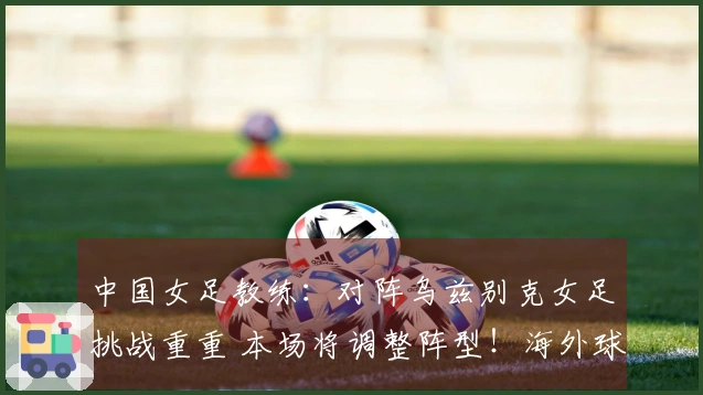 中国女足教练：对阵乌兹别克女足挑战重重 本场将调整阵型！海外球员有望出战