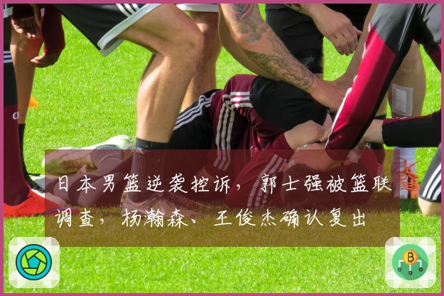 日本男篮逆袭控诉，郭士强被篮联调查，杨瀚森、王俊杰确认复出