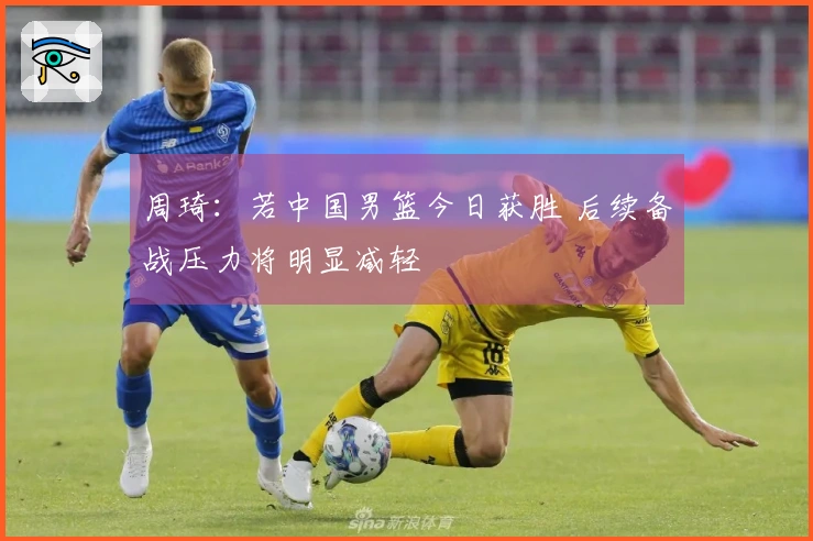 周琦：若中国男篮今日获胜 后续备战压力将明显减轻