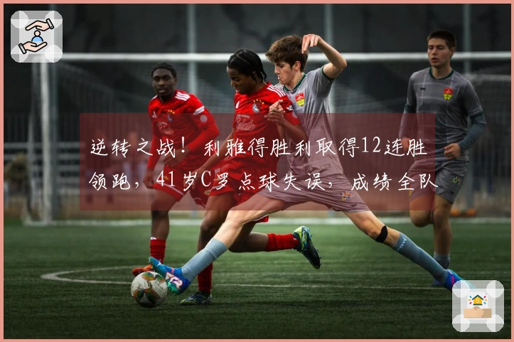 逆转之战！利雅得胜利取得12连胜领跑，41岁C罗点球失误，成绩全队最低