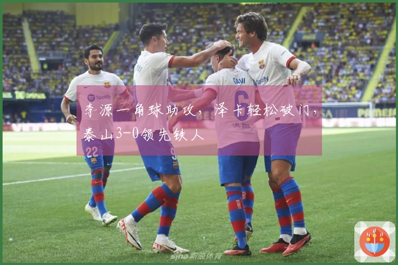 李源一角球助攻，泽卡轻松破门，泰山3-0领先铁人