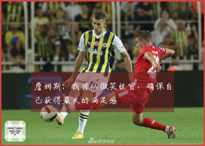 詹姆斯：我将以微笑收官，确保自己获得最大的满足感