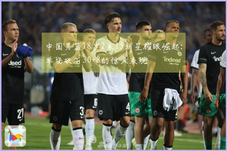 中国男篮18岁2米15新星耀眼崛起：单场砍下30+8的惊人表现