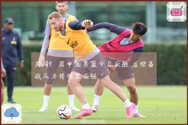 周琦：若中国男篮今日获胜 后续备战压力将明显减轻