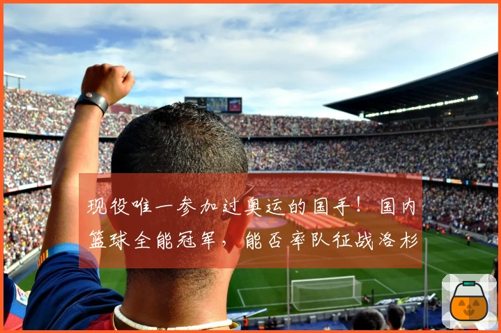 现役唯一参加过奥运的国手！国内篮球全能冠军，能否率队征战洛杉矶？